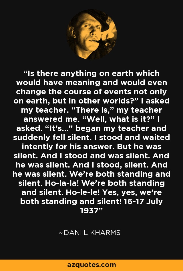 Is there anything on earth which would have meaning and would even change the course of events not only on earth, but in other worlds?” I asked my teacher. “There is,” my teacher answered me. “Well, what is it?” I asked. “It’s...” began my teacher and suddenly fell silent. I stood and waited intently for his answer. But he was silent. And I stood and was silent. And he was silent. And I stood, silent. And he was silent. We’re both standing and silent. Ho-la-la! We’re both standing and silent. Ho-le-le! Yes, yes, we’re both standing and silent! 16-17 July 1937 - Daniil Kharms