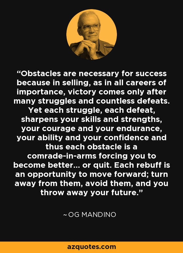 Obstacles are necessary for success because in selling, as in all careers of importance, victory comes only after many struggles and countless defeats. Yet each struggle, each defeat, sharpens your skills and strengths, your courage and your endurance, your ability and your confidence and thus each obstacle is a comrade-in-arms forcing you to become better... or quit. Each rebuff is an opportunity to move forward; turn away from them, avoid them, and you throw away your future. - Og Mandino