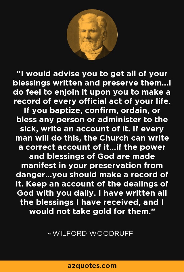 I would advise you to get all of your blessings written and preserve them...I do feel to enjoin it upon you to make a record of every official act of your life. If you baptize, confirm, ordain, or bless any person or administer to the sick, write an account of it. If every man will do this, the Church can write a correct account of it...if the power and blessings of God are made manifest in your preservation from danger...you should make a record of it. Keep an account of the dealings of God with you daily. I have written all the blessings I have received, and I would not take gold for them. - Wilford Woodruff