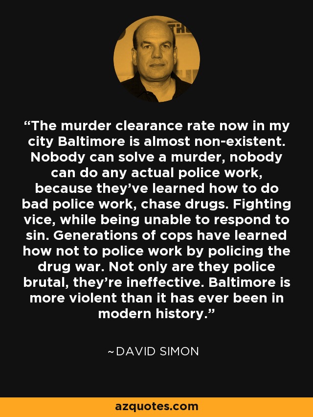 The murder clearance rate now in my city Baltimore is almost non-existent. Nobody can solve a murder, nobody can do any actual police work, because they've learned how to do bad police work, chase drugs. Fighting vice, while being unable to respond to sin. Generations of cops have learned how not to police work by policing the drug war. Not only are they police brutal, they're ineffective. Baltimore is more violent than it has ever been in modern history. - David Simon