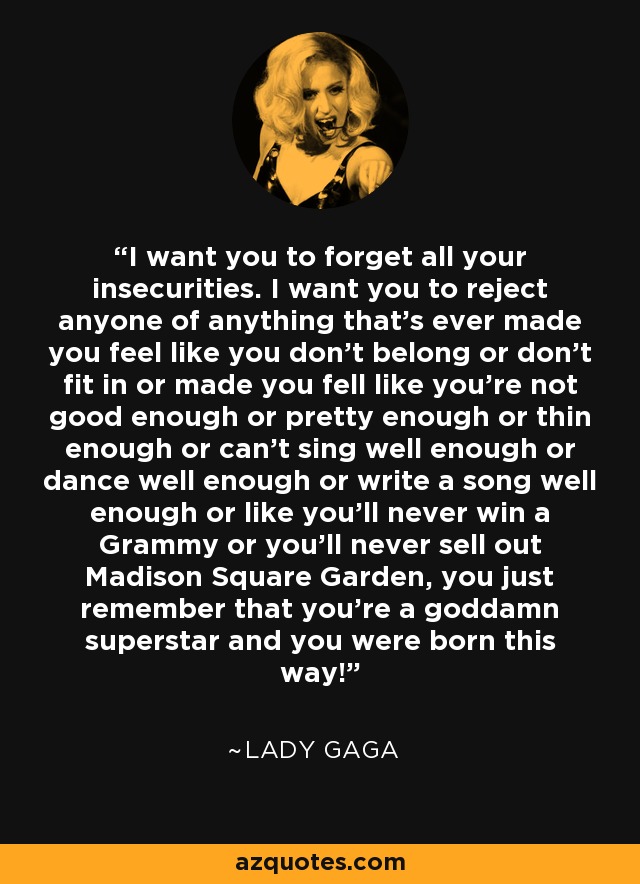 I want you to forget all your insecurities. I want you to reject anyone of anything that's ever made you feel like you don't belong or don't fit in or made you fell like you're not good enough or pretty enough or thin enough or can't sing well enough or dance well enough or write a song well enough or like you'll never win a Grammy or you'll never sell out Madison Square Garden, you just remember that you're a goddamn superstar and you were born this way! - Lady Gaga