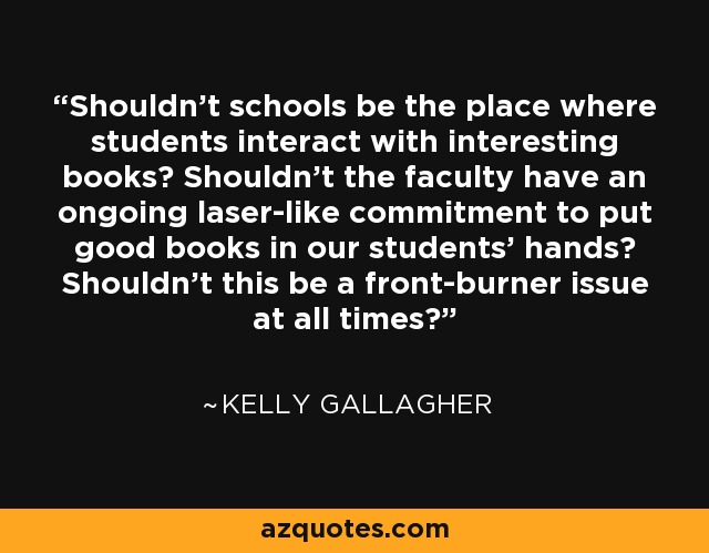 Shouldn't schools be the place where students interact with interesting books? Shouldn't the faculty have an ongoing laser-like commitment to put good books in our students' hands? Shouldn't this be a front-burner issue at all times? - Kelly Gallagher