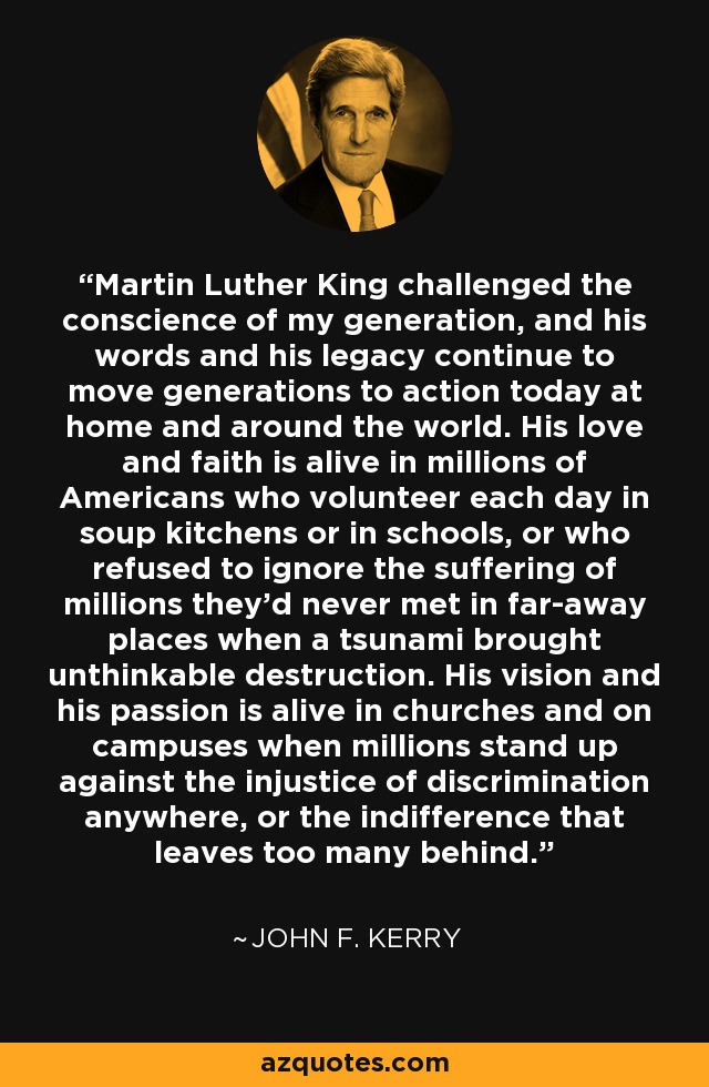 Martin Luther King challenged the conscience of my generation, and his words and his legacy continue to move generations to action today at home and around the world. His love and faith is alive in millions of Americans who volunteer each day in soup kitchens or in schools, or who refused to ignore the suffering of millions they'd never met in far-away places when a tsunami brought unthinkable destruction. His vision and his passion is alive in churches and on campuses when millions stand up against the injustice of discrimination anywhere, or the indifference that leaves too many behind. - John F. Kerry