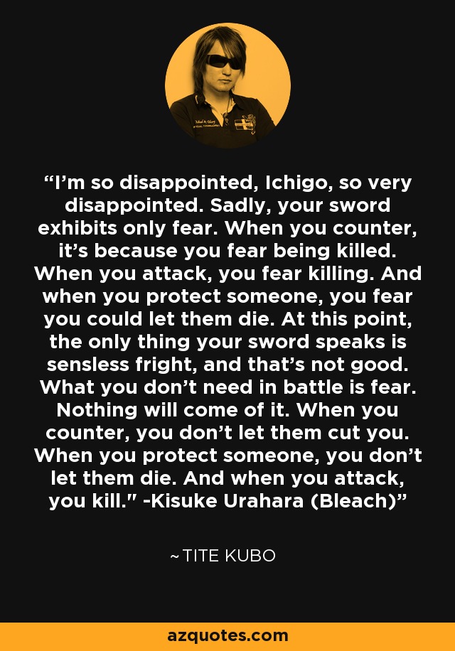 I'm so disappointed, Ichigo, so very disappointed. Sadly, your sword exhibits only fear. When you counter, it's because you fear being killed. When you attack, you fear killing. And when you protect someone, you fear you could let them die. At this point, the only thing your sword speaks is sensless fright, and that's not good. What you don't need in battle is fear. Nothing will come of it. When you counter, you don't let them cut you. When you protect someone, you don't let them die. And when you attack, you kill.