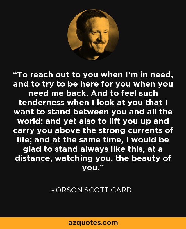 To reach out to you when I'm in need, and to try to be here for you when you need me back. And to feel such tenderness when I look at you that I want to stand between you and all the world: and yet also to lift you up and carry you above the strong currents of life; and at the same time, I would be glad to stand always like this, at a distance, watching you, the beauty of you. - Orson Scott Card