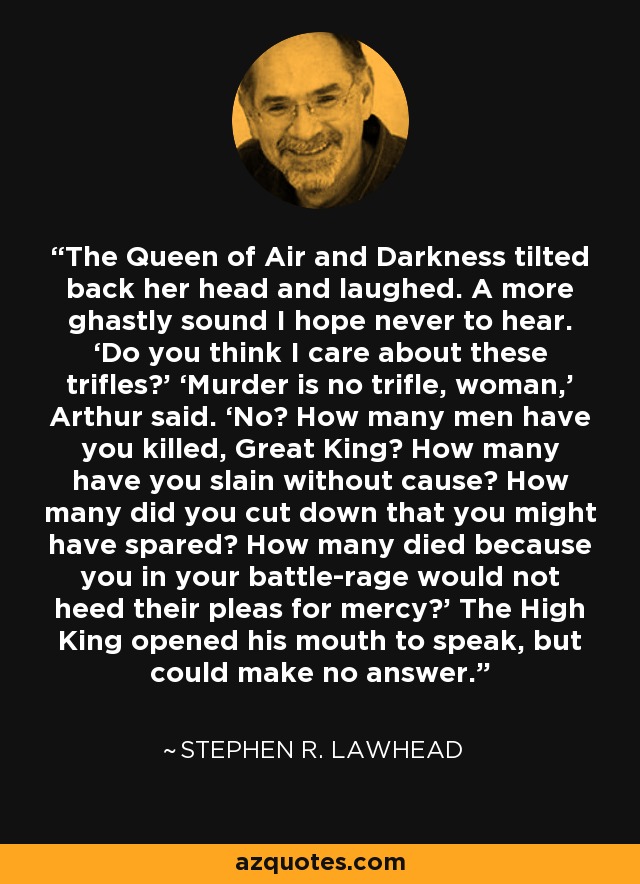 The Queen of Air and Darkness tilted back her head and laughed. A more ghastly sound I hope never to hear. ‘Do you think I care about these trifles?’ ‘Murder is no trifle, woman,’ Arthur said. ‘No? How many men have you killed, Great King? How many have you slain without cause? How many did you cut down that you might have spared? How many died because you in your battle-rage would not heed their pleas for mercy?’ The High King opened his mouth to speak, but could make no answer. - Stephen R. Lawhead