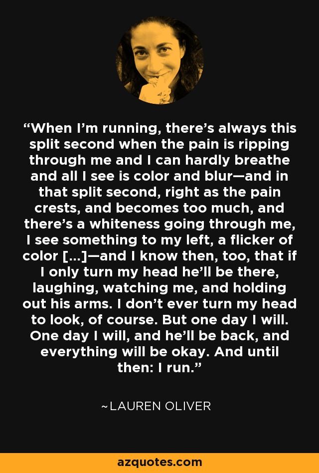 When I’m running, there’s always this split second when the pain is ripping through me and I can hardly breathe and all I see is color and blur—and in that split second, right as the pain crests, and becomes too much, and there’s a whiteness going through me, I see something to my left, a flicker of color […]—and I know then, too, that if I only turn my head he’ll be there, laughing, watching me, and holding out his arms. I don’t ever turn my head to look, of course. But one day I will. One day I will, and he’ll be back, and everything will be okay. And until then: I run. - Lauren Oliver