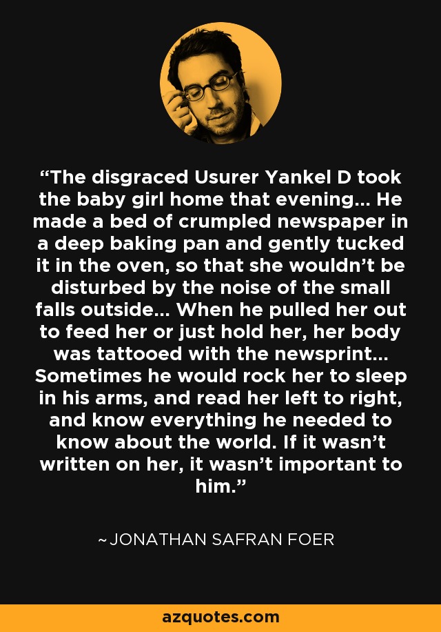 The disgraced Usurer Yankel D took the baby girl home that evening... He made a bed of crumpled newspaper in a deep baking pan and gently tucked it in the oven, so that she wouldn't be disturbed by the noise of the small falls outside... When he pulled her out to feed her or just hold her, her body was tattooed with the newsprint... Sometimes he would rock her to sleep in his arms, and read her left to right, and know everything he needed to know about the world. If it wasn't written on her, it wasn't important to him. - Jonathan Safran Foer