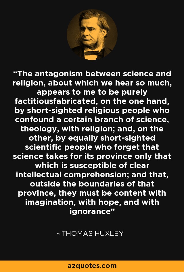 The antagonism between science and religion, about which we hear so much, appears to me to be purely factitiousfabricated, on the one hand, by short-sighted religious people who confound a certain branch of science, theology, with religion; and, on the other, by equally short-sighted scientific people who forget that science takes for its province only that which is susceptible of clear intellectual comprehension; and that, outside the boundaries of that province, they must be content with imagination, with hope, and with ignorance - Thomas Huxley