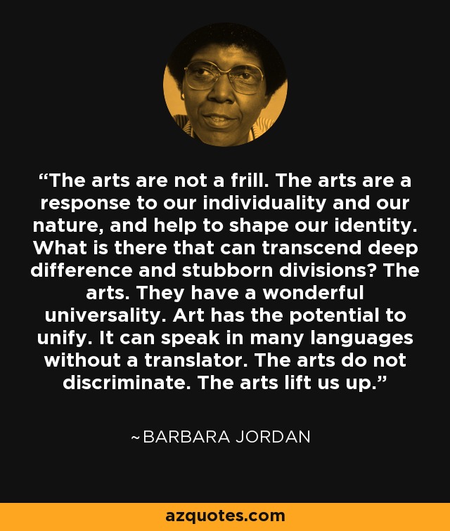 The arts are not a frill. The arts are a response to our individuality and our nature, and help to shape our identity. What is there that can transcend deep difference and stubborn divisions? The arts. They have a wonderful universality. Art has the potential to unify. It can speak in many languages without a translator. The arts do not discriminate. The arts lift us up. - Barbara Jordan