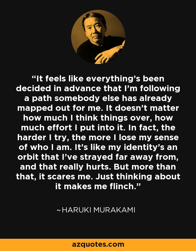 It feels like everything's been decided in advance that I'm following a path somebody else has already mapped out for me. It doesn't matter how much I think things over, how much effort I put into it. In fact, the harder I try, the more I lose my sense of who I am. It's like my identity's an orbit that I've strayed far away from, and that really hurts. But more than that, it scares me. Just thinking about it makes me flinch. - Haruki Murakami