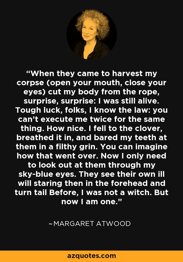 When they came to harvest my corpse (open your mouth, close your eyes) cut my body from the rope, surprise, surprise: I was still alive. Tough luck, folks, I know the law: you can't execute me twice for the same thing. How nice. I fell to the clover, breathed it in, and bared my teeth at them in a filthy grin. You can imagine how that went over. Now I only need to look out at them through my sky-blue eyes. They see their own ill will staring then in the forehead and turn tail Before, I was not a witch. But now I am one. - Margaret Atwood