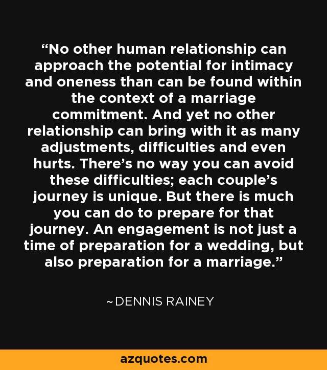 No other human relationship can approach the potential for intimacy and oneness than can be found within the context of a marriage commitment. And yet no other relationship can bring with it as many adjustments, difficulties and even hurts. There's no way you can avoid these difficulties; each couple's journey is unique. But there is much you can do to prepare for that journey. An engagement is not just a time of preparation for a wedding, but also preparation for a marriage. - Dennis Rainey