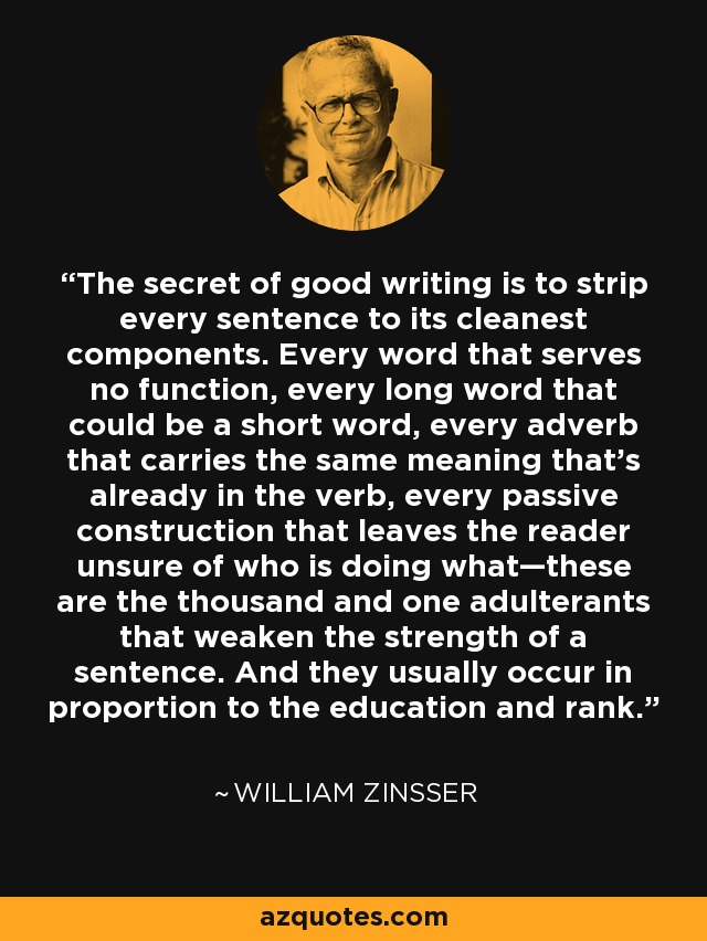 The secret of good writing is to strip every sentence to its cleanest components. Every word that serves no function, every long word that could be a short word, every adverb that carries the same meaning that’s already in the verb, every passive construction that leaves the reader unsure of who is doing what—these are the thousand and one adulterants that weaken the strength of a sentence. And they usually occur in proportion to the education and rank. - William Zinsser
