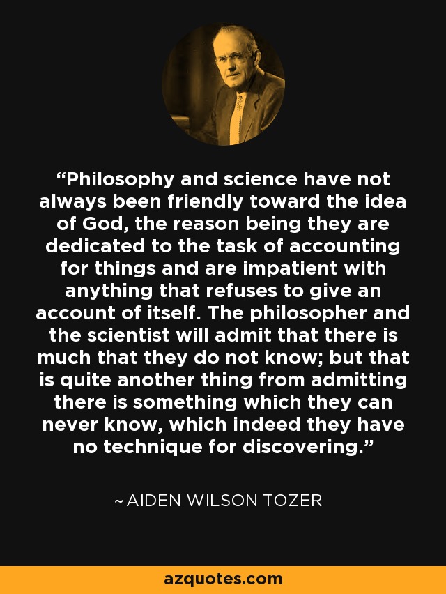 Philosophy and science have not always been friendly toward the idea of God, the reason being they are dedicated to the task of accounting for things and are impatient with anything that refuses to give an account of itself. The philosopher and the scientist will admit that there is much that they do not know; but that is quite another thing from admitting there is something which they can never know, which indeed they have no technique for discovering. - Aiden Wilson Tozer