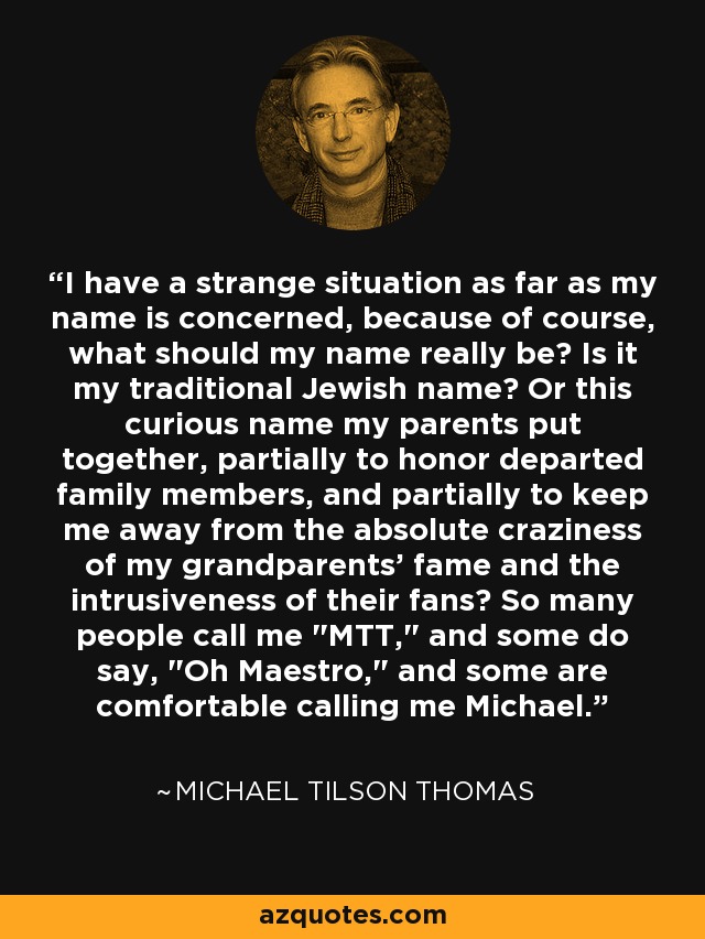 I have a strange situation as far as my name is concerned, because of course, what should my name really be? Is it my traditional Jewish name? Or this curious name my parents put together, partially to honor departed family members, and partially to keep me away from the absolute craziness of my grandparents' fame and the intrusiveness of their fans? So many people call me 