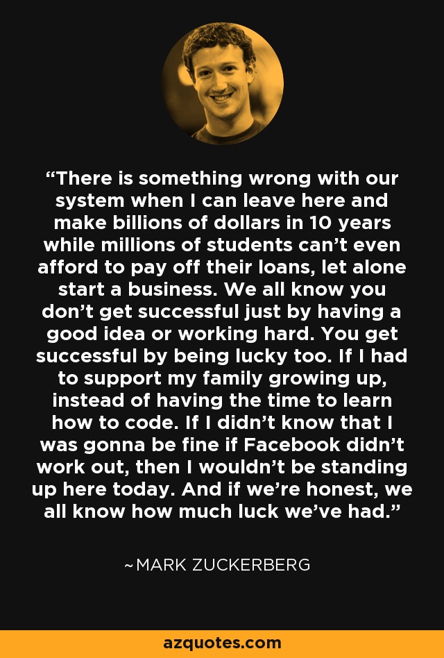 There is something wrong with our system when I can leave here and make billions of dollars in 10 years while millions of students can't even afford to pay off their loans, let alone start a business. We all know you don't get successful just by having a good idea or working hard. You get successful by being lucky too. If I had to support my family growing up, instead of having the time to learn how to code. If I didn't know that I was gonna be fine if Facebook didn't work out, then I wouldn't be standing up here today. And if we're honest, we all know how much luck we've had. - Mark Zuckerberg