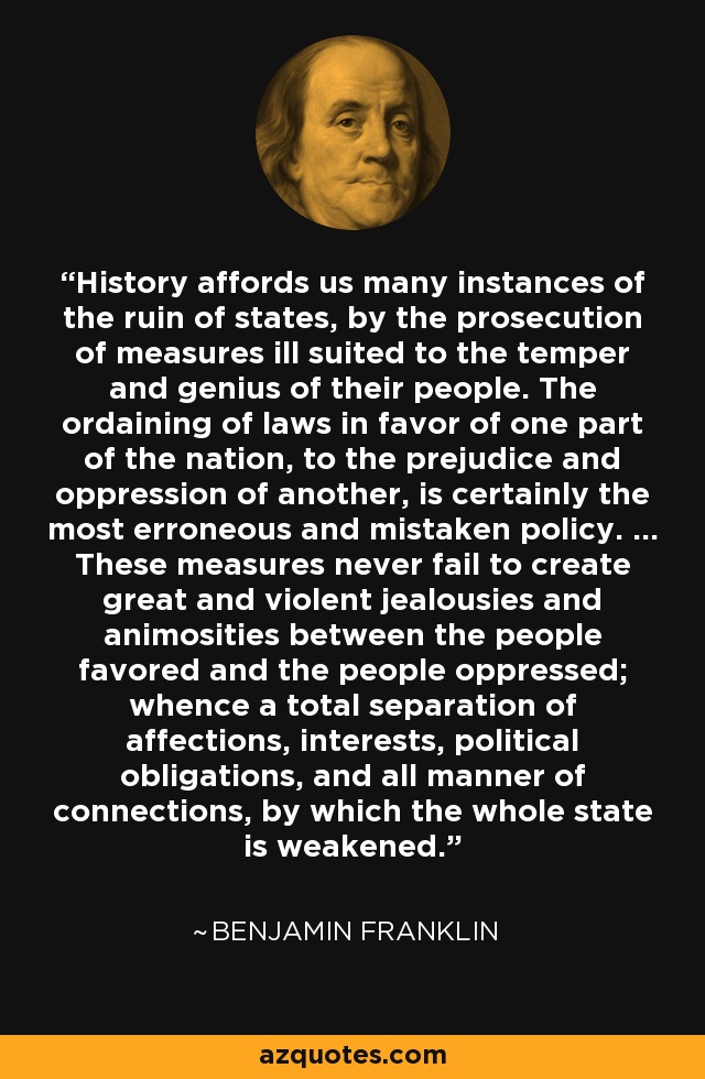 History affords us many instances of the ruin of states, by the prosecution of measures ill suited to the temper and genius of their people. The ordaining of laws in favor of one part of the nation, to the prejudice and oppression of another, is certainly the most erroneous and mistaken policy. ... These measures never fail to create great and violent jealousies and animosities between the people favored and the people oppressed; whence a total separation of affections, interests, political obligations, and all manner of connections, by which the whole state is weakened. - Benjamin Franklin
