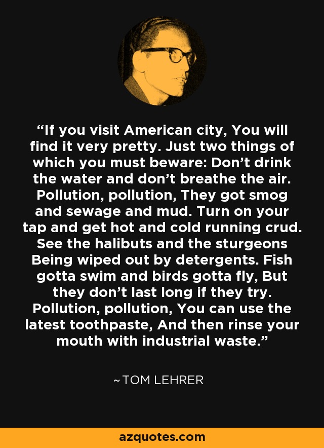 If you visit American city, You will find it very pretty. Just two things of which you must beware: Don't drink the water and don't breathe the air. Pollution, pollution, They got smog and sewage and mud. Turn on your tap and get hot and cold running crud. See the halibuts and the sturgeons Being wiped out by detergents. Fish gotta swim and birds gotta fly, But they don't last long if they try. Pollution, pollution, You can use the latest toothpaste, And then rinse your mouth with industrial waste. - Tom Lehrer