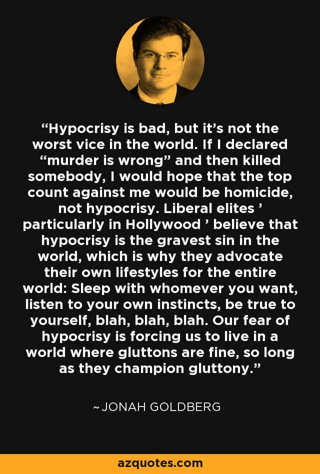 Hypocrisy is bad, but it's not the worst vice in the world. If I declared “murder is wrong” and then killed somebody, I would hope that the top count against me would be homicide, not hypocrisy. Liberal elites ' particularly in Hollywood ' believe that hypocrisy is the gravest sin in the world, which is why they advocate their own lifestyles for the entire world: Sleep with whomever you want, listen to your own instincts, be true to yourself, blah, blah, blah. Our fear of hypocrisy is forcing us to live in a world where gluttons are fine, so long as they champion gluttony. - Jonah Goldberg