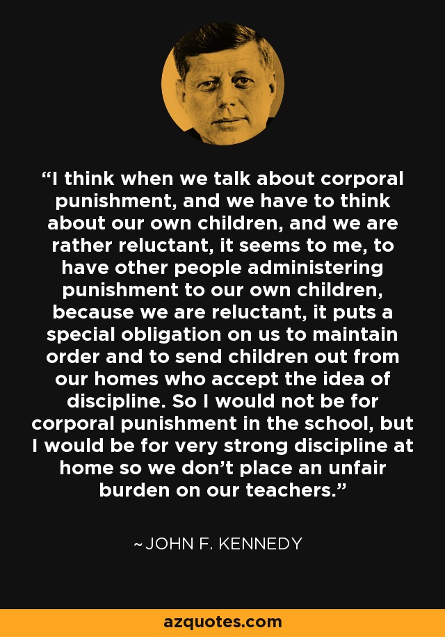 I think when we talk about corporal punishment, and we have to think about our own children, and we are rather reluctant, it seems to me, to have other people administering punishment to our own children, because we are reluctant, it puts a special obligation on us to maintain order and to send children out from our homes who accept the idea of discipline. So I would not be for corporal punishment in the school, but I would be for very strong discipline at home so we don't place an unfair burden on our teachers. - John F. Kennedy