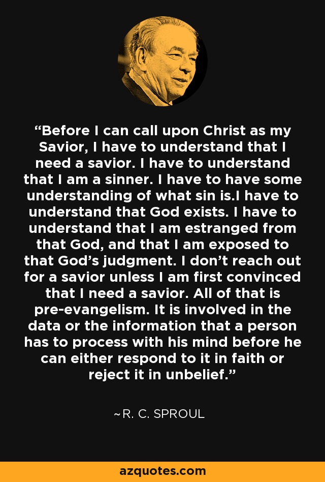 Before I can call upon Christ as my Savior, I have to understand that I need a savior. I have to understand that I am a sinner. I have to have some understanding of what sin is.I have to understand that God exists. I have to understand that I am estranged from that God, and that I am exposed to that God's judgment. I don't reach out for a savior unless I am first convinced that I need a savior. All of that is pre-evangelism. It is involved in the data or the information that a person has to process with his mind before he can either respond to it in faith or reject it in unbelief. - R. C. Sproul