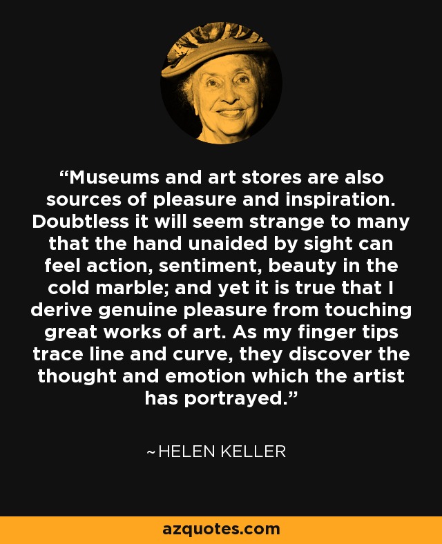 Museums and art stores are also sources of pleasure and inspiration. Doubtless it will seem strange to many that the hand unaided by sight can feel action, sentiment, beauty in the cold marble; and yet it is true that I derive genuine pleasure from touching great works of art. As my finger tips trace line and curve, they discover the thought and emotion which the artist has portrayed. - Helen Keller