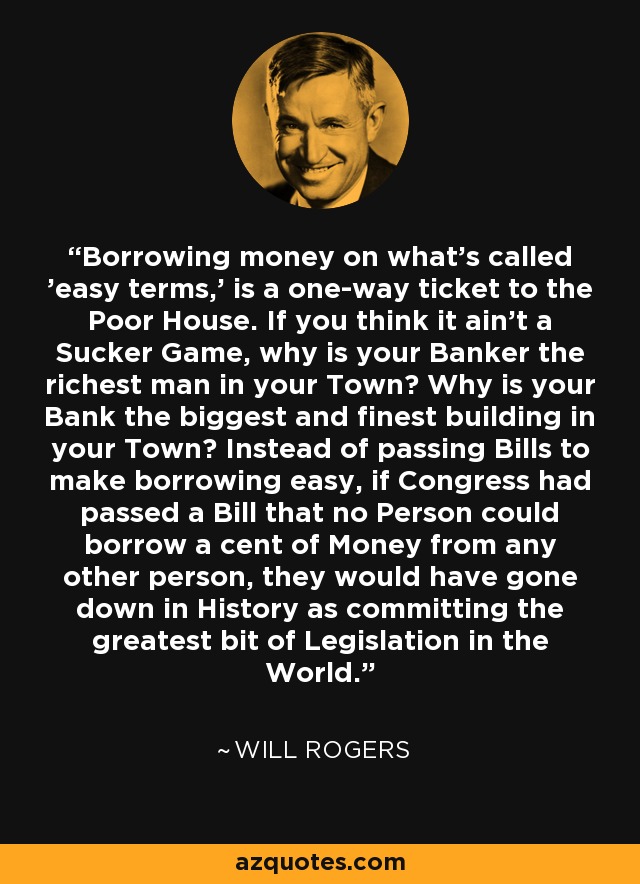Borrowing money on what's called 'easy terms,' is a one-way ticket to the Poor House. If you think it ain't a Sucker Game, why is your Banker the richest man in your Town? Why is your Bank the biggest and finest building in your Town? Instead of passing Bills to make borrowing easy, if Congress had passed a Bill that no Person could borrow a cent of Money from any other person, they would have gone down in History as committing the greatest bit of Legislation in the World. - Will Rogers