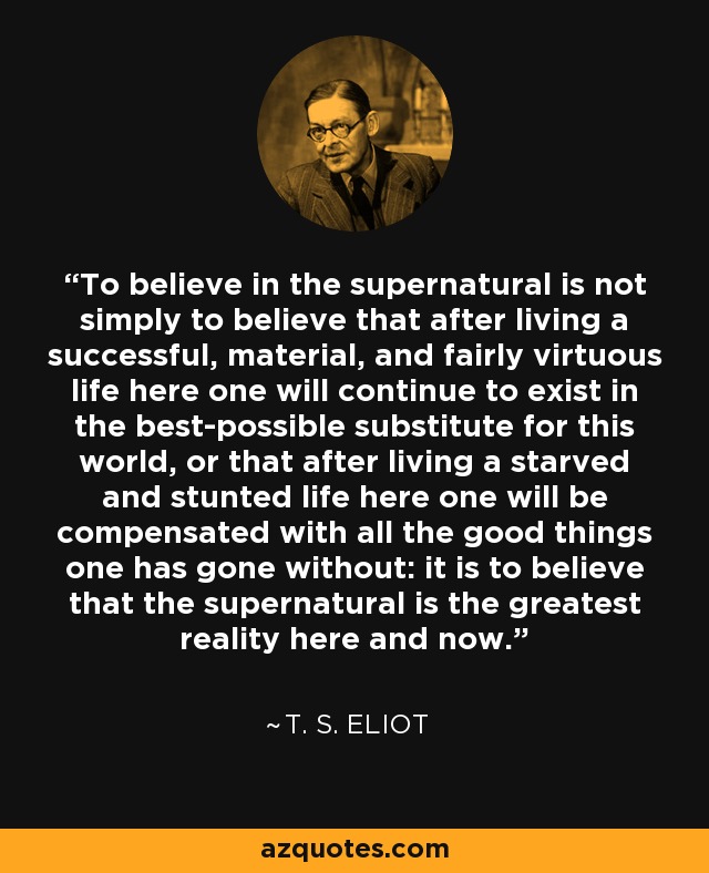 To believe in the supernatural is not simply to believe that after living a successful, material, and fairly virtuous life here one will continue to exist in the best-possible substitute for this world, or that after living a starved and stunted life here one will be compensated with all the good things one has gone without: it is to believe that the supernatural is the greatest reality here and now. - T. S. Eliot