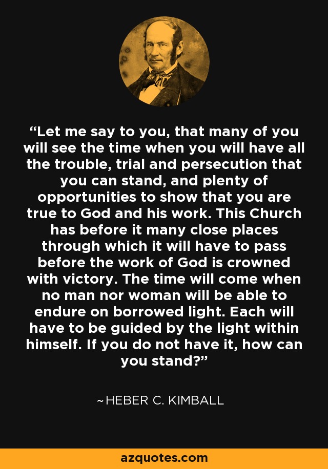 Let me say to you, that many of you will see the time when you will have all the trouble, trial and persecution that you can stand, and plenty of opportunities to show that you are true to God and his work. This Church has before it many close places through which it will have to pass before the work of God is crowned with victory. The time will come when no man nor woman will be able to endure on borrowed light. Each will have to be guided by the light within himself. If you do not have it, how can you stand? - Heber C. Kimball