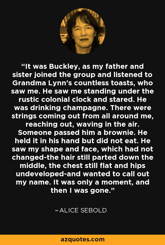 It was Buckley, as my father and sister joined the group and listened to Grandma Lynn’s countless toasts, who saw me. He saw me standing under the rustic colonial clock and stared. He was drinking champagne. There were strings coming out from all around me, reaching out, waving in the air. Someone passed him a brownie. He held it in his hand but did not eat. He saw my shape and face, which had not changed-the hair still parted down the middle, the chest still flat and hips undeveloped-and wanted to call out my name. It was only a moment, and then I was gone. - Alice Sebold