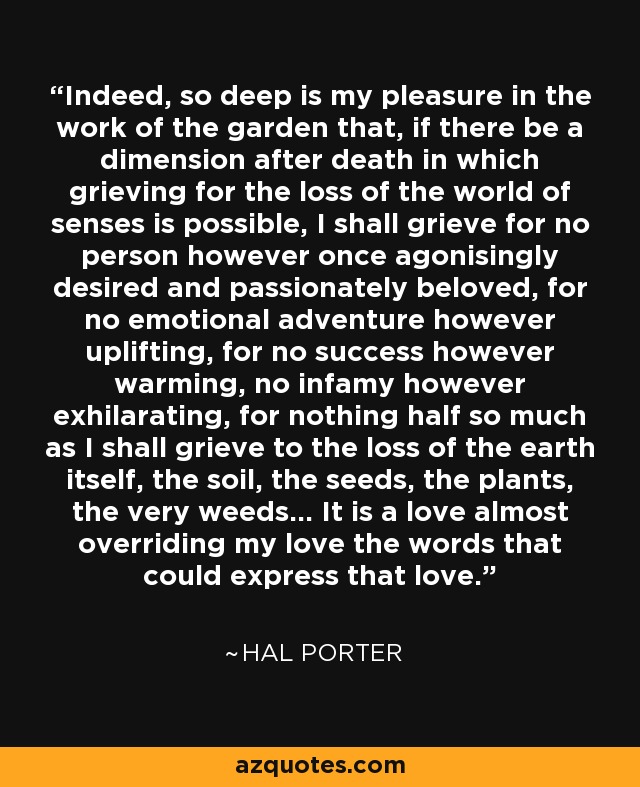 Indeed, so deep is my pleasure in the work of the garden that, if there be a dimension after death in which grieving for the loss of the world of senses is possible, I shall grieve for no person however once agonisingly desired and passionately beloved, for no emotional adventure however uplifting, for no success however warming, no infamy however exhilarating, for nothing half so much as I shall grieve to the loss of the earth itself, the soil, the seeds, the plants, the very weeds... It is a love almost overriding my love the words that could express that love. - Hal Porter