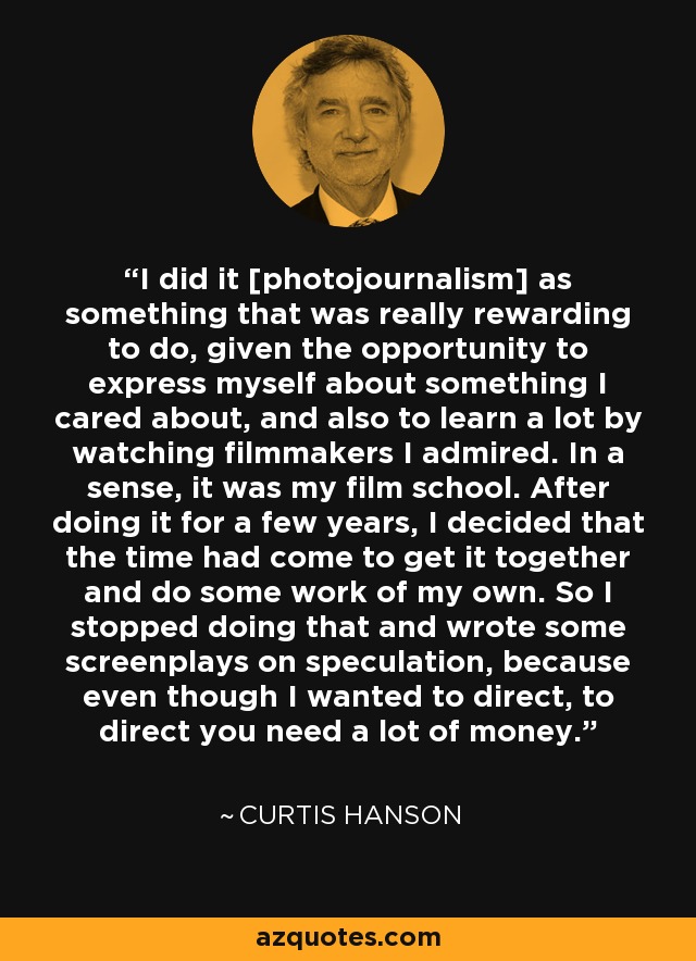 I did it [photojournalism] as something that was really rewarding to do, given the opportunity to express myself about something I cared about, and also to learn a lot by watching filmmakers I admired. In a sense, it was my film school. After doing it for a few years, I decided that the time had come to get it together and do some work of my own. So I stopped doing that and wrote some screenplays on speculation, because even though I wanted to direct, to direct you need a lot of money. - Curtis Hanson