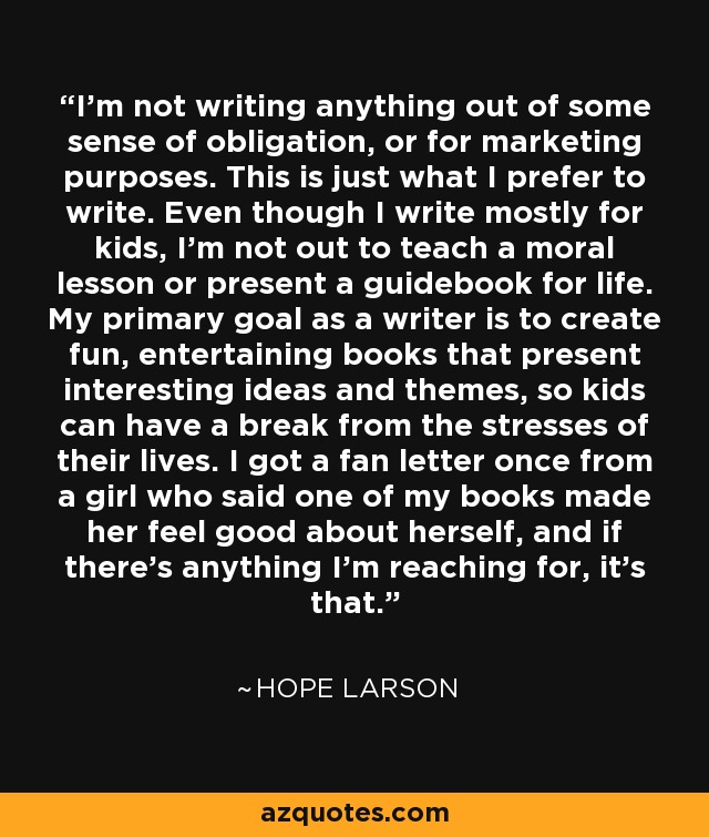 I'm not writing anything out of some sense of obligation, or for marketing purposes. This is just what I prefer to write. Even though I write mostly for kids, I'm not out to teach a moral lesson or present a guidebook for life. My primary goal as a writer is to create fun, entertaining books that present interesting ideas and themes, so kids can have a break from the stresses of their lives. I got a fan letter once from a girl who said one of my books made her feel good about herself, and if there's anything I'm reaching for, it's that. - Hope Larson