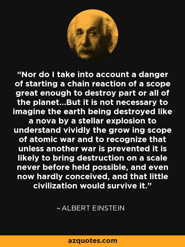 Nor do I take into account a danger of starting a chain reaction of a scope great enough to destroy part or all of the planet...But it is not necessary to imagine the earth being destroyed like a nova by a stellar explosion to understand vividly the grow ing scope of atomic war and to recognize that unless another war is prevented it is likely to bring destruction on a scale never before held possible, and even now hardly conceived, and that little civilization would survive it. - Albert Einstein