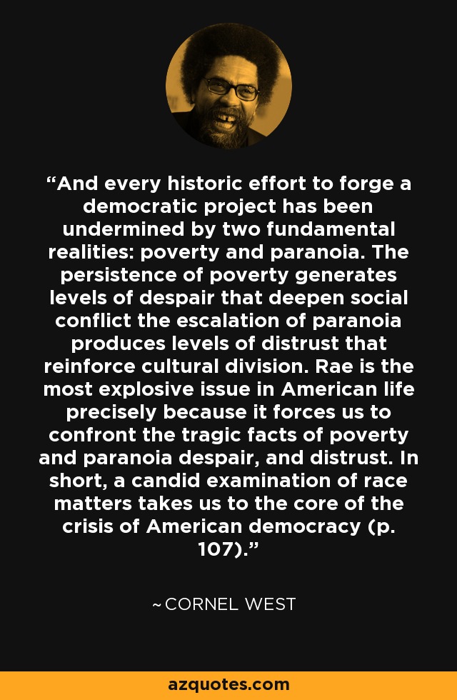 And every historic effort to forge a democratic project has been undermined by two fundamental realities: poverty and paranoia. The persistence of poverty generates levels of despair that deepen social conflict the escalation of paranoia produces levels of distrust that reinforce cultural division. Rae is the most explosive issue in American life precisely because it forces us to confront the tragic facts of poverty and paranoia despair, and distrust. In short, a candid examination of race matters takes us to the core of the crisis of American democracy (p. 107). - Cornel West