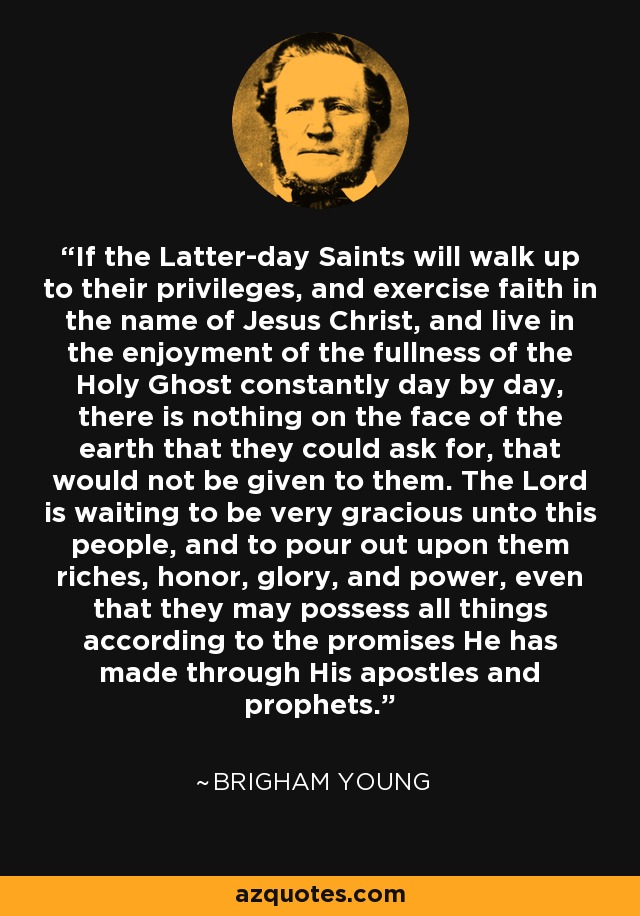 If the Latter-day Saints will walk up to their privileges, and exercise faith in the name of Jesus Christ, and live in the enjoyment of the fullness of the Holy Ghost constantly day by day, there is nothing on the face of the earth that they could ask for, that would not be given to them. The Lord is waiting to be very gracious unto this people, and to pour out upon them riches, honor, glory, and power, even that they may possess all things according to the promises He has made through His apostles and prophets. - Brigham Young