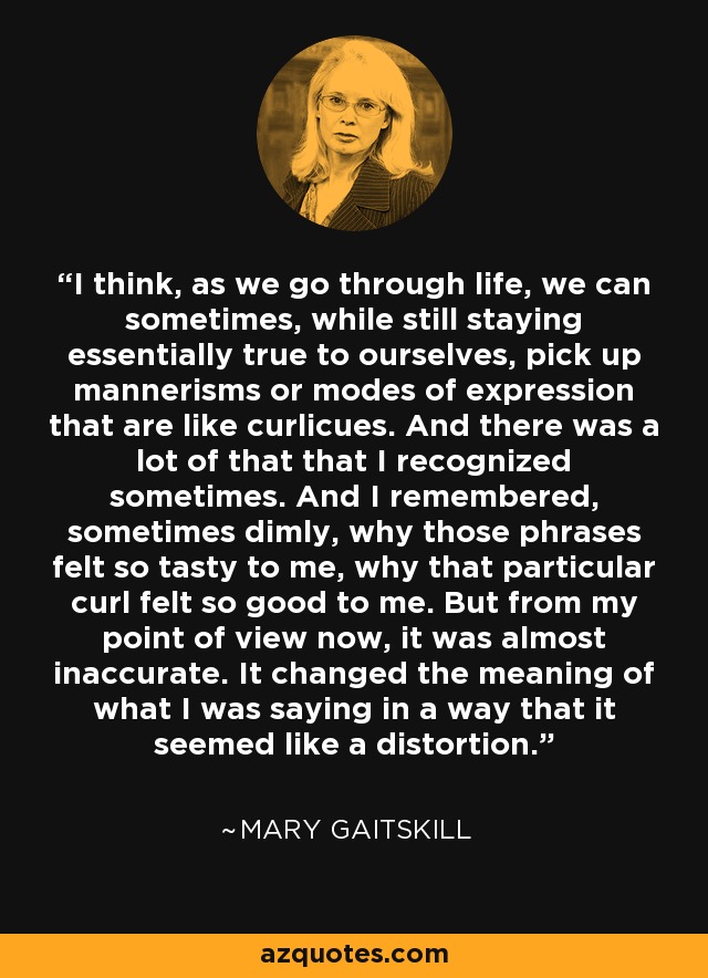I think, as we go through life, we can sometimes, while still staying essentially true to ourselves, pick up mannerisms or modes of expression that are like curlicues. And there was a lot of that that I recognized sometimes. And I remembered, sometimes dimly, why those phrases felt so tasty to me, why that particular curl felt so good to me. But from my point of view now, it was almost inaccurate. It changed the meaning of what I was saying in a way that it seemed like a distortion. - Mary Gaitskill