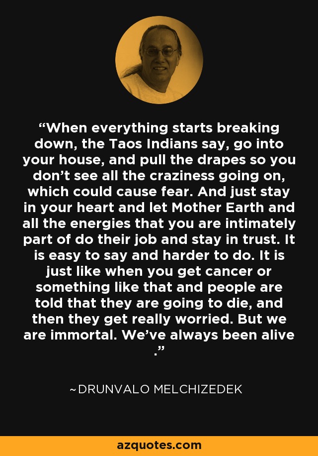 When everything starts breaking down, the Taos Indians say, go into your house, and pull the drapes so you don't see all the craziness going on, which could cause fear. And just stay in your heart and let Mother Earth and all the energies that you are intimately part of do their job and stay in trust. It is easy to say and harder to do. It is just like when you get cancer or something like that and people are told that they are going to die, and then they get really worried. But we are immortal. We've always been alive . - Drunvalo Melchizedek