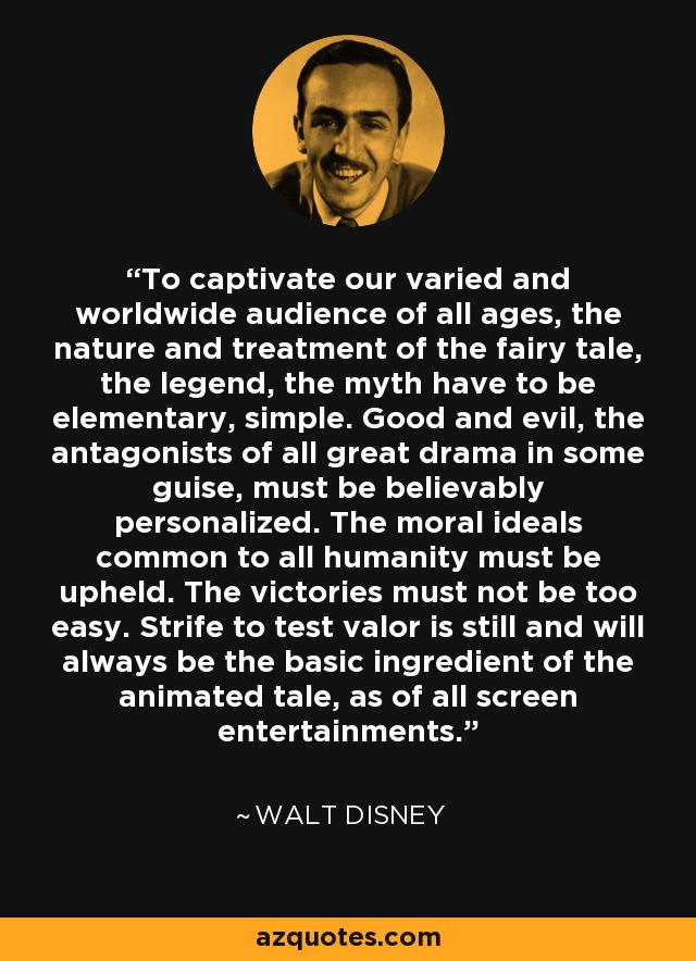 To captivate our varied and worldwide audience of all ages, the nature and treatment of the fairy tale, the legend, the myth have to be elementary, simple. Good and evil, the antagonists of all great drama in some guise, must be believably personalized. The moral ideals common to all humanity must be upheld. The victories must not be too easy. Strife to test valor is still and will always be the basic ingredient of the animated tale, as of all screen entertainments. - Walt Disney