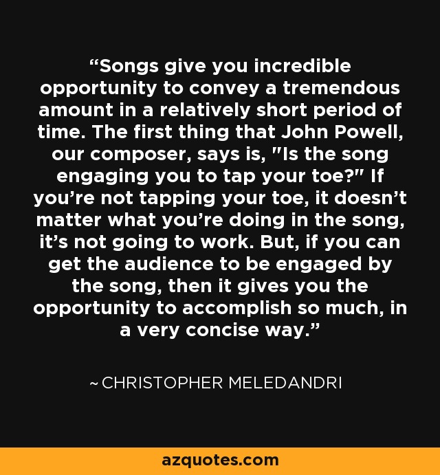 Songs give you incredible opportunity to convey a tremendous amount in a relatively short period of time. The first thing that John Powell, our composer, says is, 