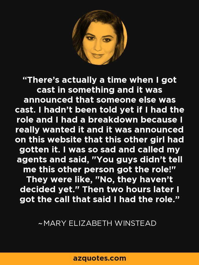 There's actually a time when I got cast in something and it was announced that someone else was cast. I hadn't been told yet if I had the role and I had a breakdown because I really wanted it and it was announced on this website that this other girl had gotten it. I was so sad and called my agents and said, 