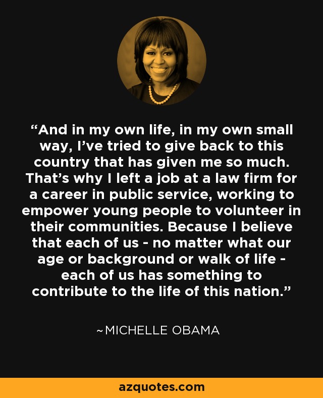 And in my own life, in my own small way, I've tried to give back to this country that has given me so much. That's why I left a job at a law firm for a career in public service, working to empower young people to volunteer in their communities. Because I believe that each of us - no matter what our age or background or walk of life - each of us has something to contribute to the life of this nation. - Michelle Obama