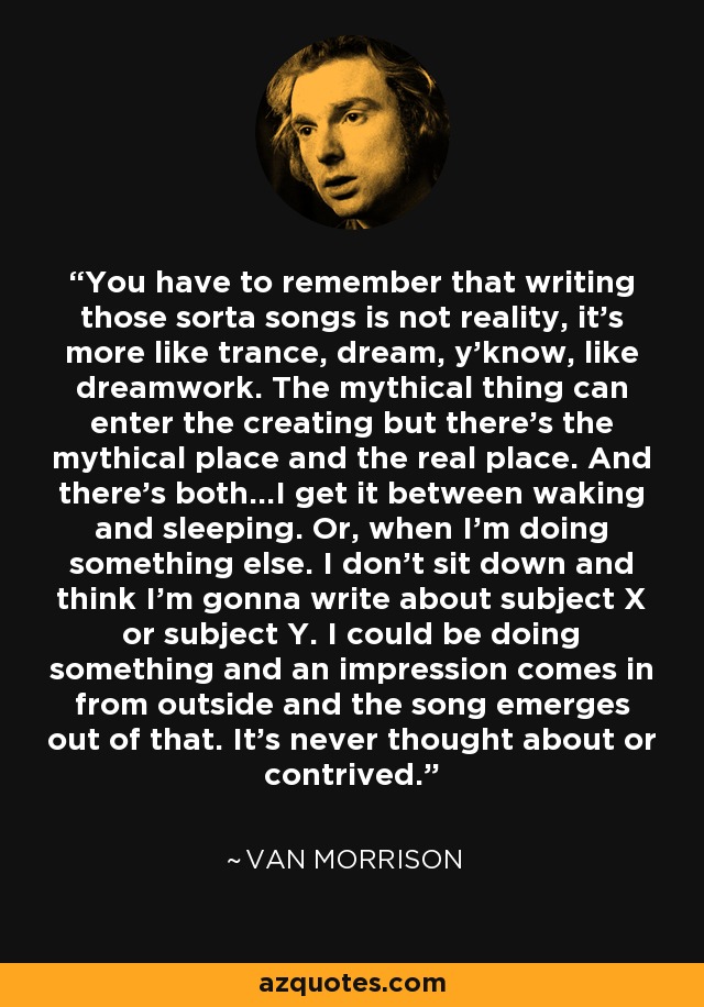 You have to remember that writing those sorta songs is not reality, it's more like trance, dream, y'know, like dreamwork. The mythical thing can enter the creating but there's the mythical place and the real place. And there's both...I get it between waking and sleeping. Or, when I'm doing something else. I don't sit down and think I'm gonna write about subject X or subject Y. I could be doing something and an impression comes in from outside and the song emerges out of that. It's never thought about or contrived. - Van Morrison