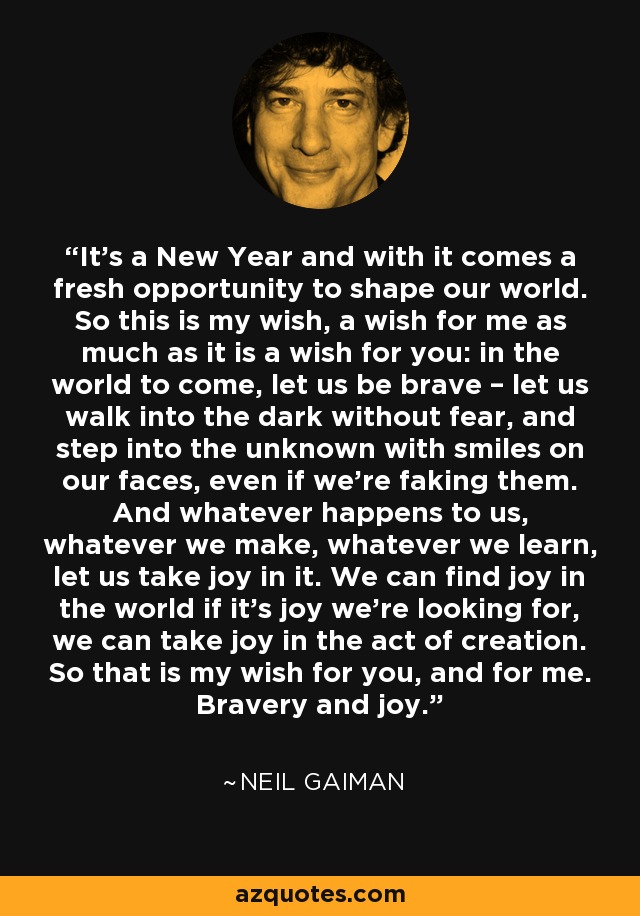 It’s a New Year and with it comes a fresh opportunity to shape our world. So this is my wish, a wish for me as much as it is a wish for you: in the world to come, let us be brave – let us walk into the dark without fear, and step into the unknown with smiles on our faces, even if we’re faking them. And whatever happens to us, whatever we make, whatever we learn, let us take joy in it. We can find joy in the world if it’s joy we’re looking for, we can take joy in the act of creation. So that is my wish for you, and for me. Bravery and joy. - Neil Gaiman