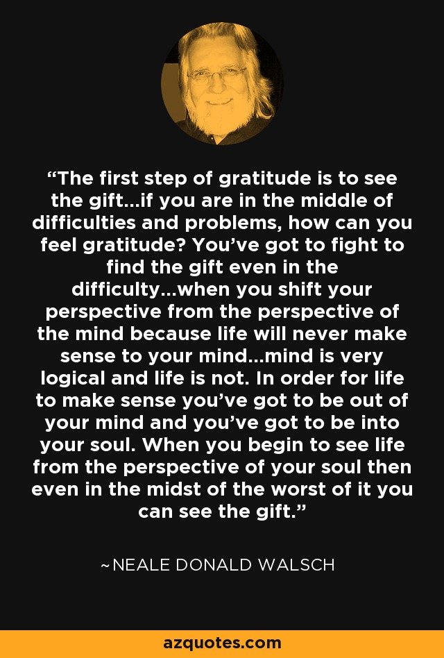 The first step of gratitude is to see the gift...if you are in the middle of difficulties and problems, how can you feel gratitude? You've got to fight to find the gift even in the difficulty...when you shift your perspective from the perspective of the mind because life will never make sense to your mind...mind is very logical and life is not. In order for life to make sense you've got to be out of your mind and you've got to be into your soul. When you begin to see life from the perspective of your soul then even in the midst of the worst of it you can see the gift. - Neale Donald Walsch