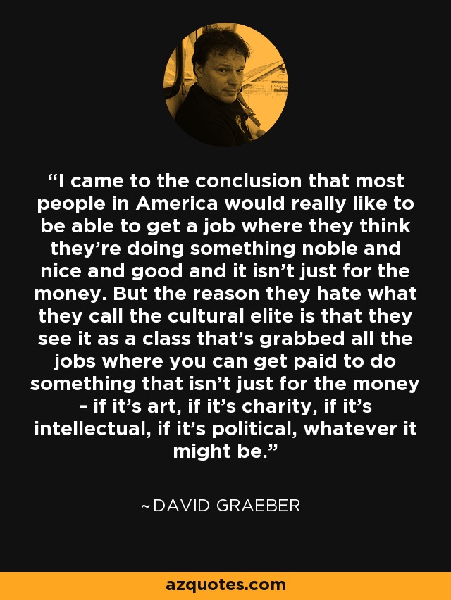 I came to the conclusion that most people in America would really like to be able to get a job where they think they're doing something noble and nice and good and it isn't just for the money. But the reason they hate what they call the cultural elite is that they see it as a class that's grabbed all the jobs where you can get paid to do something that isn't just for the money - if it's art, if it's charity, if it's intellectual, if it's political, whatever it might be. - David Graeber