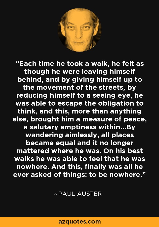 Each time he took a walk, he felt as though he were leaving himself behind, and by giving himself up to the movement of the streets, by reducing himself to a seeing eye, he was able to escape the obligation to think, and this, more than anything else, brought him a measure of peace, a salutary emptiness within...By wandering aimlessly, all places became equal and it no longer mattered where he was. On his best walks he was able to feel that he was nowhere. And this, finally was all he ever asked of things: to be nowhere. - Paul Auster