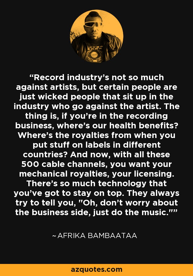 Record industry's not so much against artists, but certain people are just wicked people that sit up in the industry who go against the artist. The thing is, if you're in the recording business, where's our health benefits? Where's the royalties from when you put stuff on labels in different countries? And now, with all these 500 cable channels, you want your mechanical royalties, your licensing. There's so much technology that you've got to stay on top. They always try to tell you, 