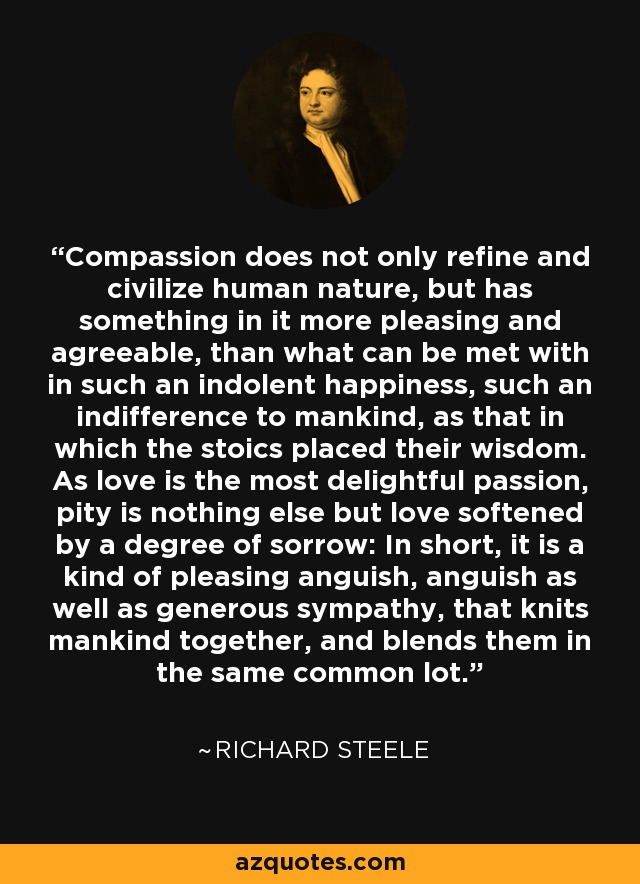 Compassion does not only refine and civilize human nature, but has something in it more pleasing and agreeable, than what can be met with in such an indolent happiness, such an indifference to mankind, as that in which the stoics placed their wisdom. As love is the most delightful passion, pity is nothing else but love softened by a degree of sorrow: In short, it is a kind of pleasing anguish, anguish as well as generous sympathy, that knits mankind together, and blends them in the same common lot. - Richard Steele